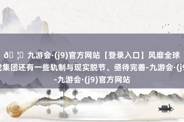 🦄九游会·(j9)官方网站【登录入口】风靡全球的娱乐游戏集团还有一些轨制与现实脱节、亟待完善-九游会·(j9)官方网站