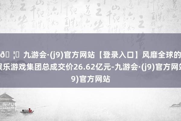 🦄九游会·(j9)官方网站【登录入口】风靡全球的娱乐游戏集团总成交价26.62亿元-九游会·(j9)官方网站