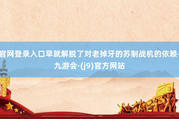 官网登录入口早就解脱了对老掉牙的苏制战机的依赖-九游会·(j9)官方网站