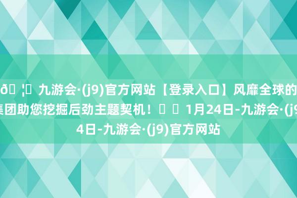 🦄九游会·(j9)官方网站【登录入口】风靡全球的娱乐游戏集团助您挖掘后劲主题契机！		　　1月24日-九游会·(j9)官方网站