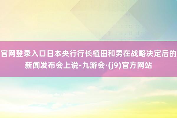 官网登录入口日本央行行长植田和男在战略决定后的新闻发布会上说-九游会·(j9)官方网站