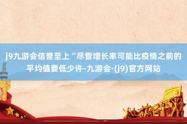 j9九游会信誉至上　　“尽管增长率可能比疫情之前的平均值要低少许-九游会·(j9)官方网站