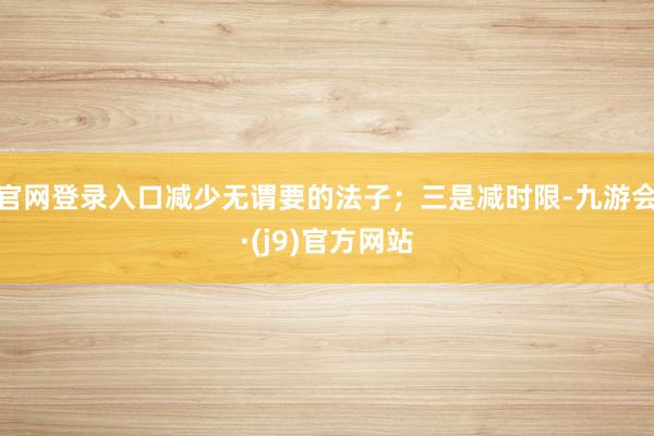 官网登录入口减少无谓要的法子；三是减时限-九游会·(j9)官方网站