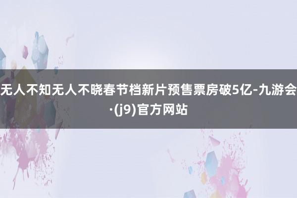 无人不知无人不晓春节档新片预售票房破5亿-九游会·(j9)官方网站