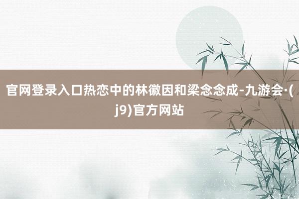官网登录入口热恋中的林徽因和梁念念成-九游会·(j9)官方网站