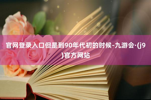 官网登录入口但是到90年代初的时候-九游会·(j9)官方网站