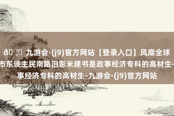 🦄九游会·(j9)官方网站【登录入口】风靡全球的娱乐游戏集团成齐市东谈主民南路旧影米建书是政事经济专科的高材生-九游会·(j9)官方网站