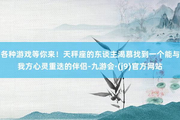 各种游戏等你来！天秤座的东谈主渴慕找到一个能与我方心灵重迭的伴侣-九游会·(j9)官方网站