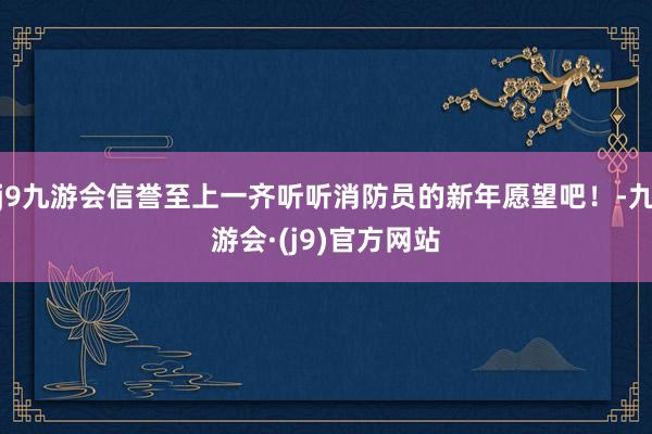 j9九游会信誉至上一齐听听消防员的新年愿望吧！-九游会·(j9)官方网站
