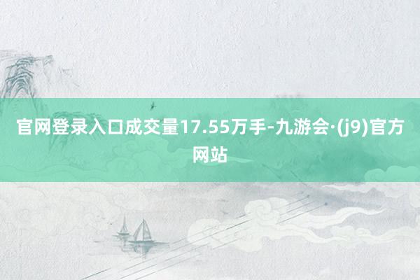 官网登录入口成交量17.55万手-九游会·(j9)官方网站