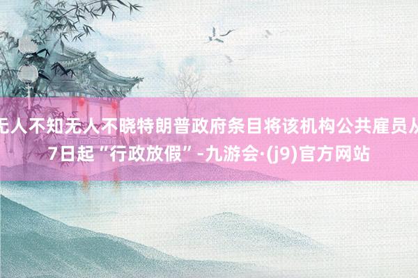 无人不知无人不晓特朗普政府条目将该机构公共雇员从7日起“行政放假”-九游会·(j9)官方网站