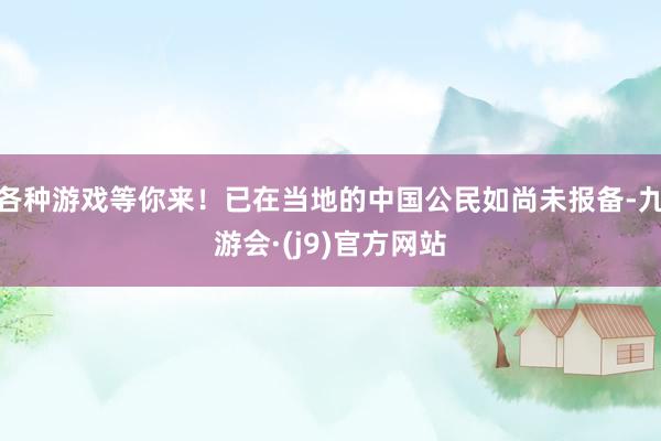 各种游戏等你来！已在当地的中国公民如尚未报备-九游会·(j9)官方网站