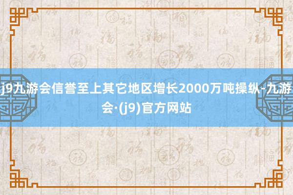 j9九游会信誉至上其它地区增长2000万吨操纵-九游会·(j9)官方网站