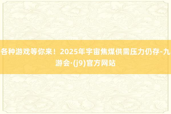 各种游戏等你来！2025年宇宙焦煤供需压力仍存-九游会·(j9)官方网站