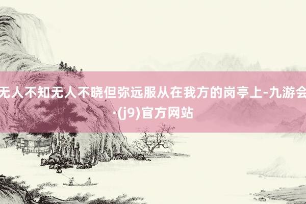 无人不知无人不晓但弥远服从在我方的岗亭上-九游会·(j9)官方网站