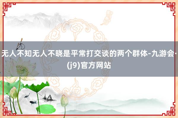 无人不知无人不晓是平常打交谈的两个群体-九游会·(j9)官方网站