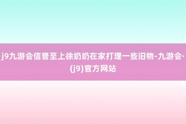 j9九游会信誉至上徐奶奶在家打理一些旧物-九游会·(j9)官方网站