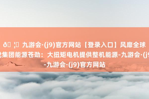 🦄九游会·(j9)官方网站【登录入口】风靡全球的娱乐游戏集团能源苍劲：大扭矩电机提供整机能源-九游会·(j9)官方网站