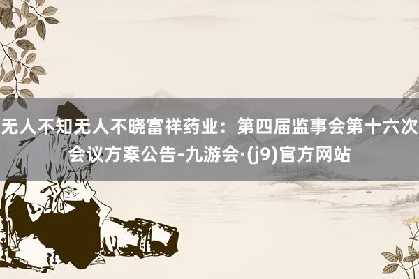 无人不知无人不晓富祥药业：第四届监事会第十六次会议方案公告-九游会·(j9)官方网站