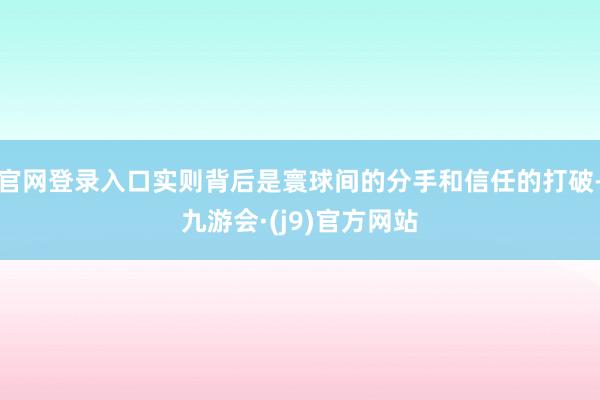官网登录入口实则背后是寰球间的分手和信任的打破-九游会·(j9)官方网站