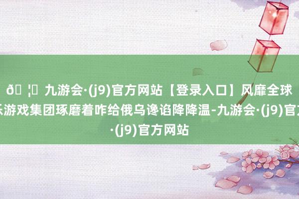 🦄九游会·(j9)官方网站【登录入口】风靡全球的娱乐游戏集团琢磨着咋给俄乌谗谄降降温-九游会·(j9)官方网站