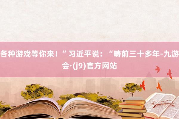 各种游戏等你来！”习近平说：“畴前三十多年-九游会·(j9)官方网站