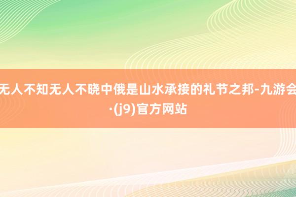 无人不知无人不晓中俄是山水承接的礼节之邦-九游会·(j9)官方网站