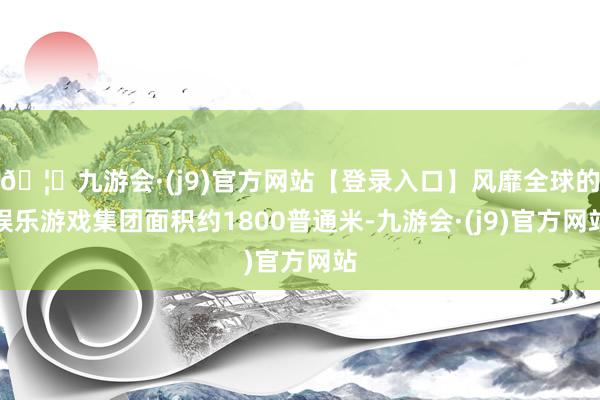 🦄九游会·(j9)官方网站【登录入口】风靡全球的娱乐游戏集团面积约1800普通米-九游会·(j9)官方网站