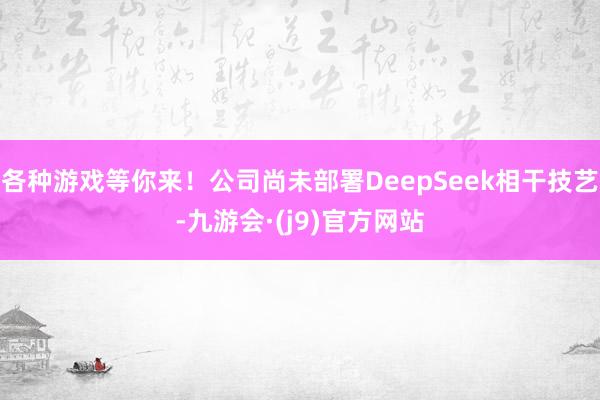 各种游戏等你来！公司尚未部署DeepSeek相干技艺-九游会·(j9)官方网站