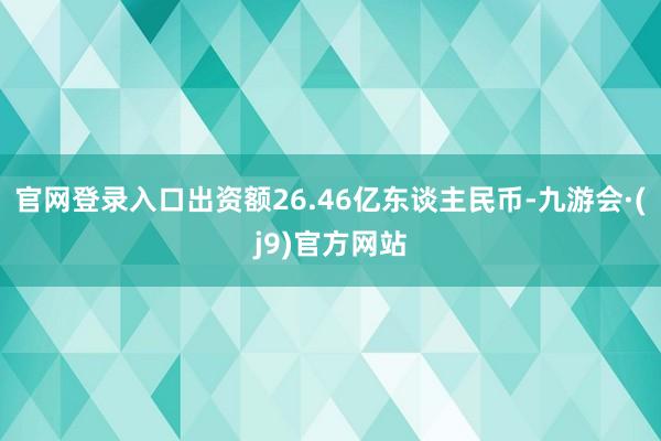 官网登录入口出资额26.46亿东谈主民币-九游会·(j9)官方网站