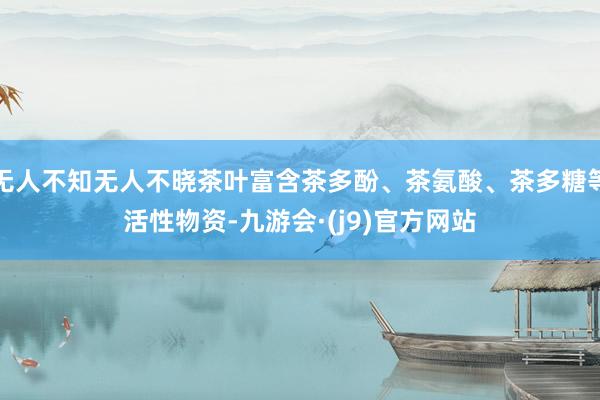 无人不知无人不晓茶叶富含茶多酚、茶氨酸、茶多糖等活性物资-九游会·(j9)官方网站