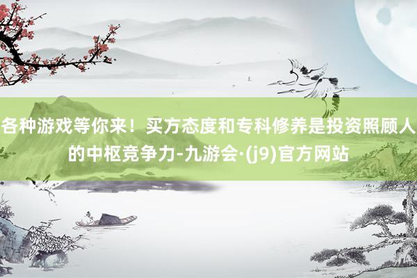 各种游戏等你来！买方态度和专科修养是投资照顾人的中枢竞争力-九游会·(j9)官方网站