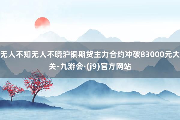 无人不知无人不晓沪铜期货主力合约冲破83000元大关-九游会·(j9)官方网站