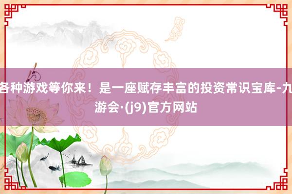 各种游戏等你来！是一座赋存丰富的投资常识宝库-九游会·(j9)官方网站