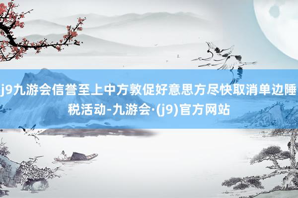 j9九游会信誉至上中方敦促好意思方尽快取消单边陲税活动-九游会·(j9)官方网站