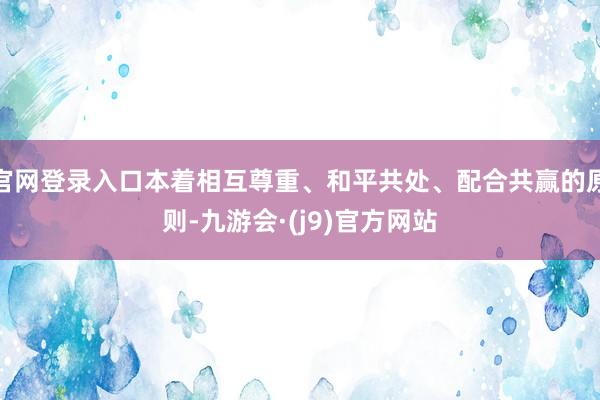 官网登录入口本着相互尊重、和平共处、配合共赢的原则-九游会·(j9)官方网站