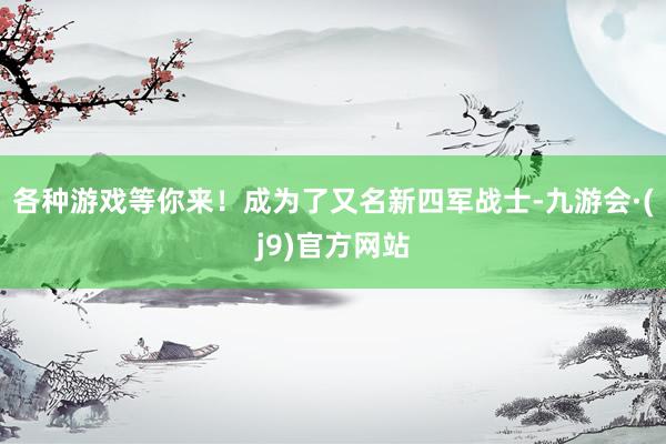 各种游戏等你来！成为了又名新四军战士-九游会·(j9)官方网站