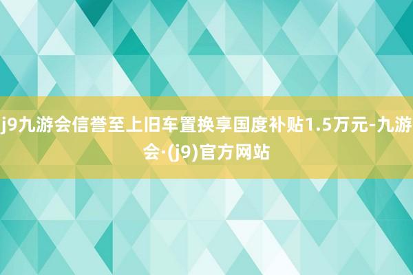 j9九游会信誉至上旧车置换享国度补贴1.5万元-九游会·(j9)官方网站