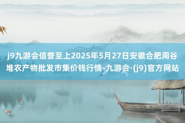 j9九游会信誉至上2025年5月27日安徽合肥周谷堆农产物批发市集价钱行情-九游会·(j9)官方网站