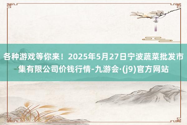 各种游戏等你来!2025年5月27日宁波蔬菜批发市集有限公司价钱行情-九游会·(j9)官方网站