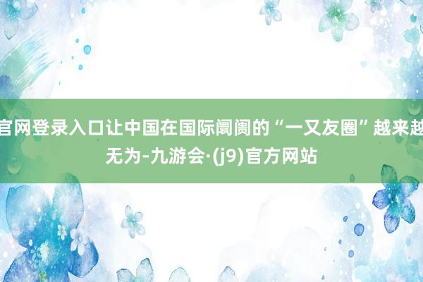 官网登录入口让中国在国际阛阓的“一又友圈”越来越无为-九游会·(j9)官方网站