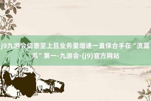 j9九游会信誉至上且业务量增速一直保合手在“流露系”第一-九游会·(j9)官方网站