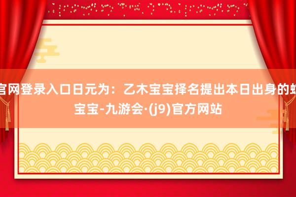 官网登录入口日元为：乙木宝宝择名提出本日出身的蛇宝宝-九游会·(j9)官方网站