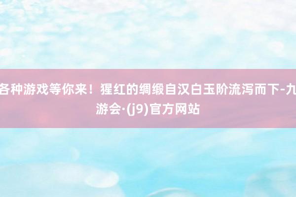 各种游戏等你来！猩红的绸缎自汉白玉阶流泻而下-九游会·(j9)官方网站