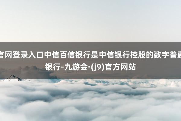 官网登录入口中信百信银行是中信银行控股的数字普惠银行-九游会·(j9)官方网站