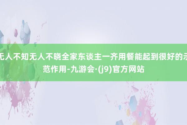 无人不知无人不晓全家东谈主一齐用餐能起到很好的示范作用-九游会·(j9)官方网站