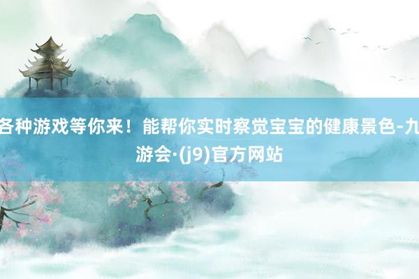 各种游戏等你来！能帮你实时察觉宝宝的健康景色-九游会·(j9)官方网站