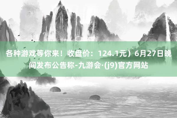各种游戏等你来！收盘价：124.1元）6月27日晚间发布公告称-九游会·(j9)官方网站