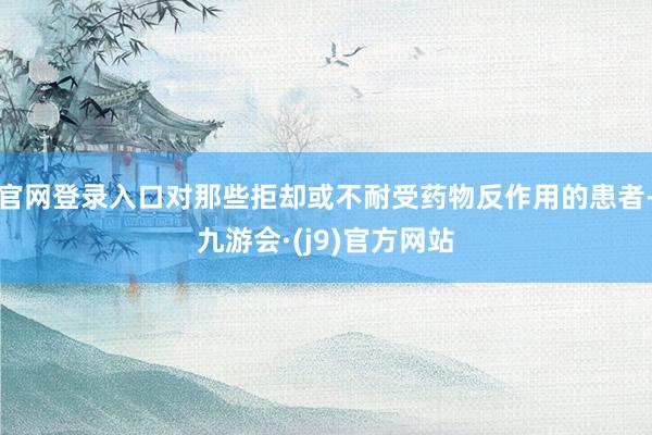 官网登录入口对那些拒却或不耐受药物反作用的患者-九游会·(j9)官方网站