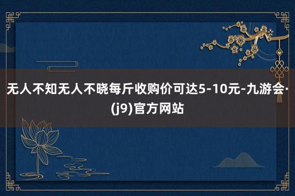 无人不知无人不晓每斤收购价可达5-10元-九游会·(j9)官方网站